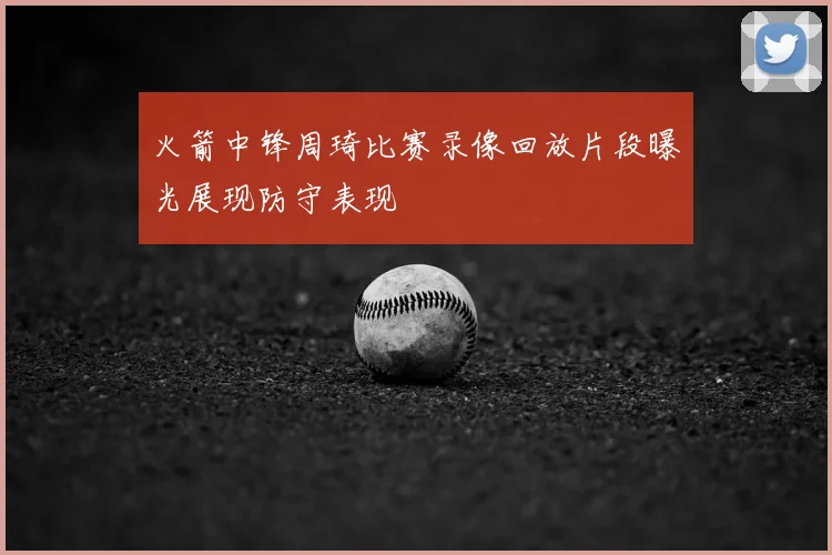 火箭中锋周琦比赛录像回放片段曝光展现防守表现