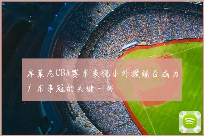 库莱尼CBA赛季表现小外援能否成为广东争冠的关键一环
