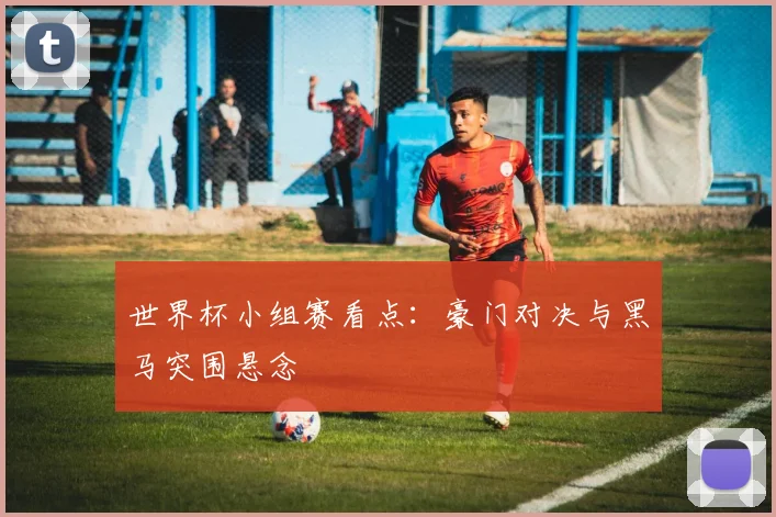 世界杯小组赛看点：豪门对决与黑马突围悬念