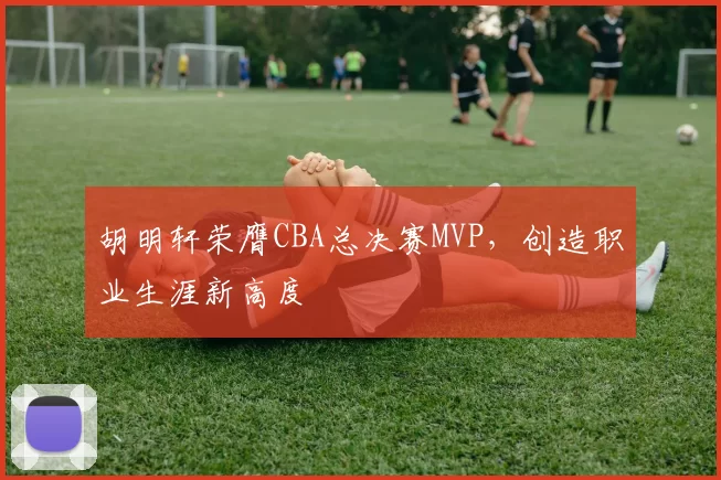 胡明轩荣膺CBA总决赛MVP，创造职业生涯新高度
