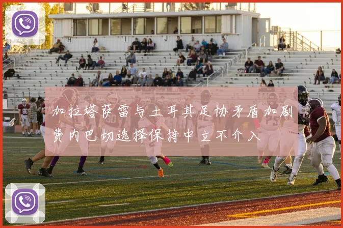 加拉塔萨雷与土耳其足协矛盾加剧费内巴切选择保持中立不介入