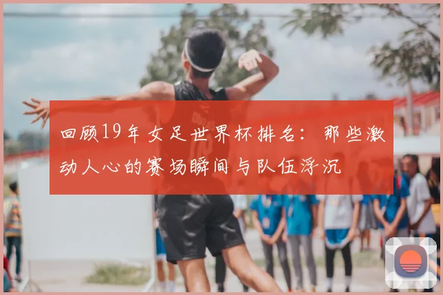 回顾19年女足世界杯排名：那些激动人心的赛场瞬间与队伍浮沉