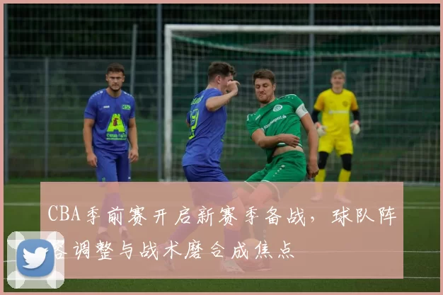 CBA季前赛开启新赛季备战，球队阵容调整与战术磨合成焦点