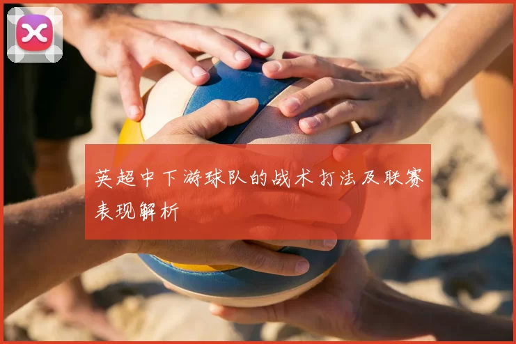 英超中下游球队的战术打法及联赛表现解析