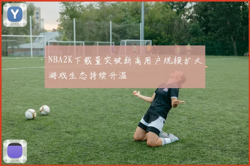 NBA2K下载量突破新高用户规模扩大游戏生态持续升温