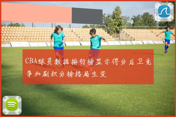 CBA球员数据排行榜显示得分后卫竞争加剧积分榜格局生变