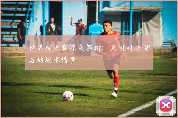 世界杯决赛深度解析：史诗对决背后的战术博弈