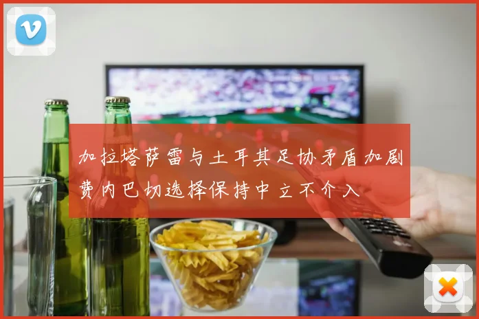 加拉塔萨雷与土耳其足协矛盾加剧费内巴切选择保持中立不介入