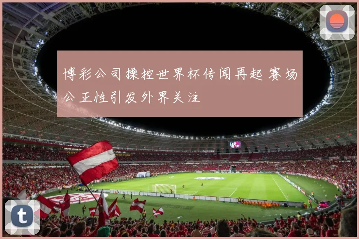 博彩公司操控世界杯传闻再起 赛场公正性引发外界关注