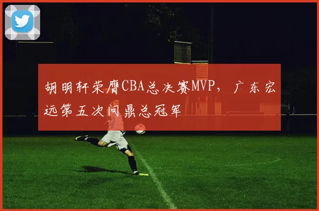 胡明轩荣膺CBA总决赛MVP，广东宏远第五次问鼎总冠军
