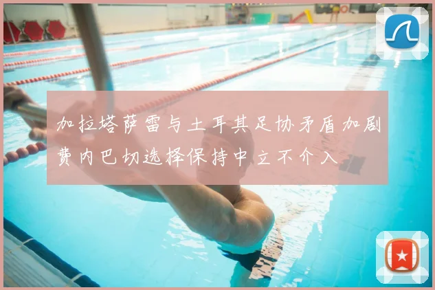 加拉塔萨雷与土耳其足协矛盾加剧费内巴切选择保持中立不介入