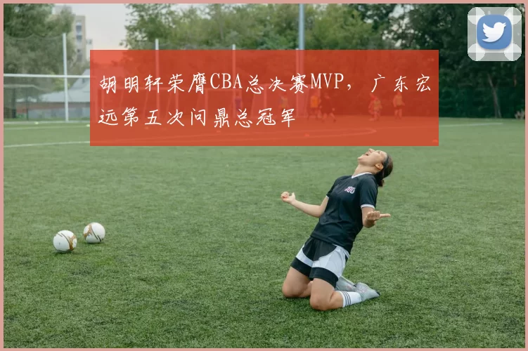 胡明轩荣膺CBA总决赛MVP，广东宏远第五次问鼎总冠军