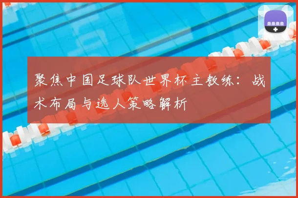 聚焦中国足球队世界杯主教练：战术布局与选人策略解析