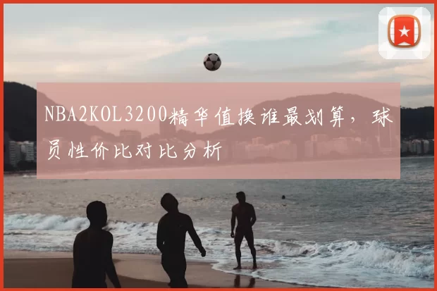 NBA2KOL3200精华值换谁最划算，球员性价比对比分析
