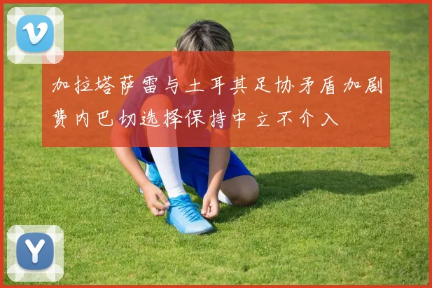 加拉塔萨雷与土耳其足协矛盾加剧费内巴切选择保持中立不介入