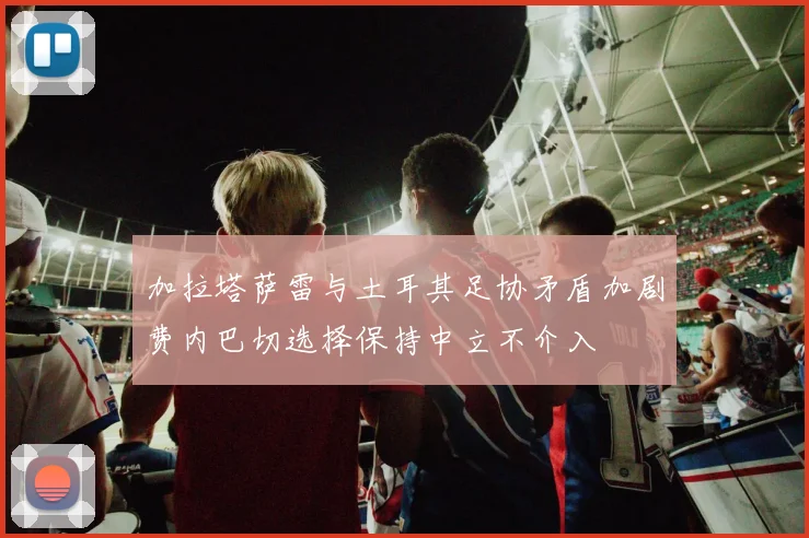 加拉塔萨雷与土耳其足协矛盾加剧费内巴切选择保持中立不介入