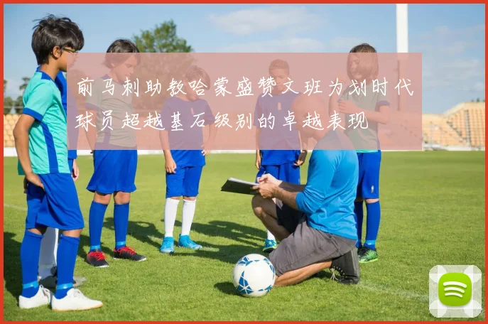 前马刺助教哈蒙盛赞文班为划时代球员超越基石级别的卓越表现