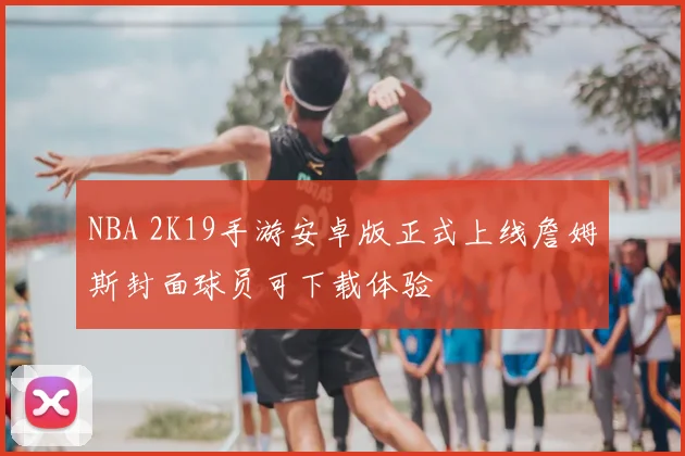 NBA 2K19手游安卓版正式上线詹姆斯封面球员可下载体验