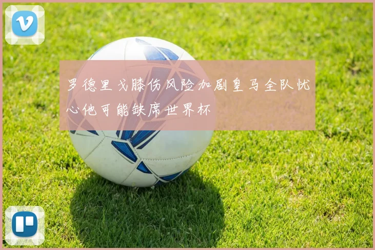 罗德里戈膝伤风险加剧皇马全队忧心他可能缺席世界杯
