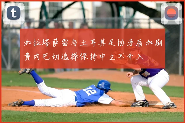 加拉塔萨雷与土耳其足协矛盾加剧费内巴切选择保持中立不介入