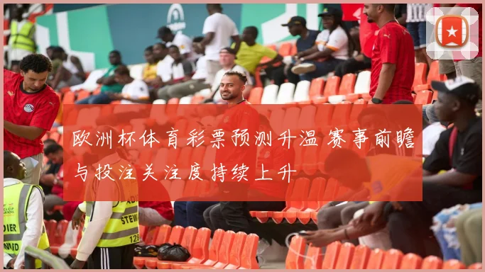 欧洲杯体育彩票预测升温 赛事前瞻与投注关注度持续上升