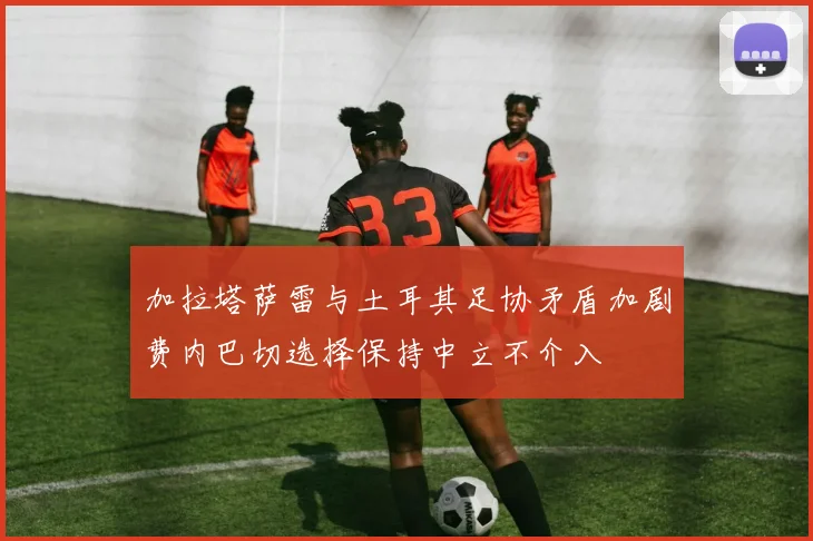 加拉塔萨雷与土耳其足协矛盾加剧费内巴切选择保持中立不介入